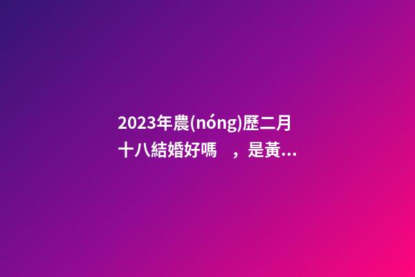 2023年農(nóng)歷二月十八結婚好嗎，是黃道吉日嗎
